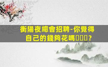 衡陽夜總會招聘-你覺得自己的錢夠花嗎？